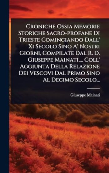 Croniche Ossia Memorie Storiche Sacro-profane Di Trieste Cominciando Dall' Xi Secolo Sino A' Nostri Giorni, Compilate Dal R. D. Giuseppe Mainati, ... Coll' Aggiunta Della Relazione Dei Vescovi Dal Primo Sino Al Decimo Secolo...