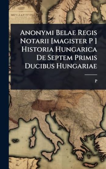 Anonymi Belae Regis Notarii [magister P ] Historia Hungarica De Septem Primis Ducibus Hungariae