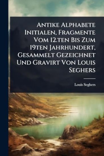 Antike Alphabete Initialen, Fragmente Vom 12.ten Bis Zum 19ten Jahrhundert, Gesammelt Gezeichnet Und Gravirt Von Louis Seghers