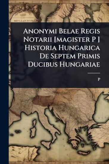 Anonymi Belae Regis Notarii [magister P ] Historia Hungarica De Septem Primis Ducibus Hungariae