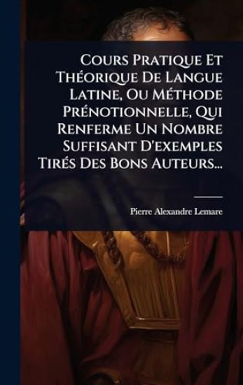 Cours Pratique Et ThÃ(c)orique De Langue Latine, Ou MÃ(c)thode PrÃ(c)notionnelle, Qui Renferme Un Nombre Suffisant D'exemples TirÃ(c)s Des Bons Auteurs...