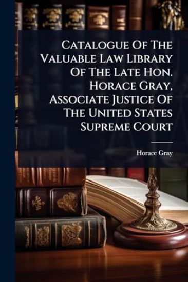 Catalogue Of The Valuable Law Library Of The Late Hon. Horace Gray, Associate Justice Of The United States Supreme Court