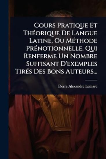 Cours Pratique Et ThÃ(c)orique De Langue Latine, Ou MÃ(c)thode PrÃ(c)notionnelle, Qui Renferme Un Nombre Suffisant D'exemples TirÃ(c)s Des Bons Auteurs...