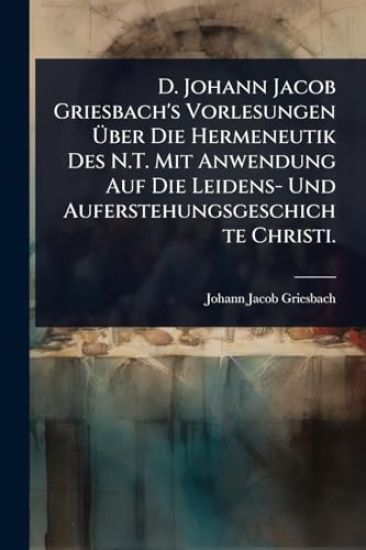 D. Johann Jacob Griesbach's Vorlesungen Ã?ber Die Hermeneutik Des N.T. Mit Anwendung Auf Die Leidens- Und Auferstehungsgeschichte Christi.