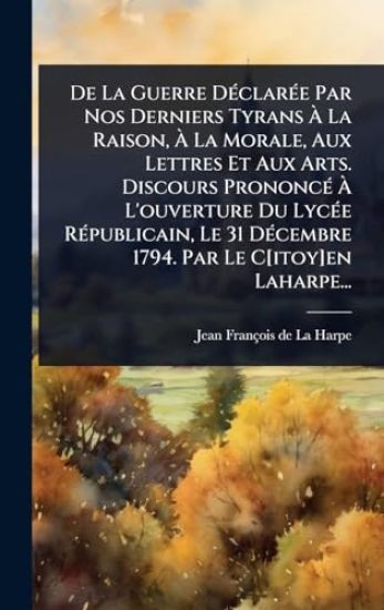 De La Guerre DÃ(c)clarÃ(c)e Par Nos Derniers Tyrans Ã? La Raison, Ã? La Morale, Aux Lettres Et Aux Arts. Discours PrononcÃ(c) Ã? L'ouverture Du LycÃ(c)e RÃ(c)publicain, Le 31 DÃ(c)cembre 1794. Par Le C[itoy]en Laharpe...