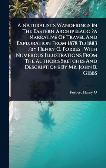 A Naturalist's Wanderings In The Eastern Archipelago ?a Narrative Of Travel And Exploration From 1878 To 1883 /by Henry O. Forbes; With Numerous Illustrations From The Author's Sketches And Descriptions By Mr. John B. Gibbs