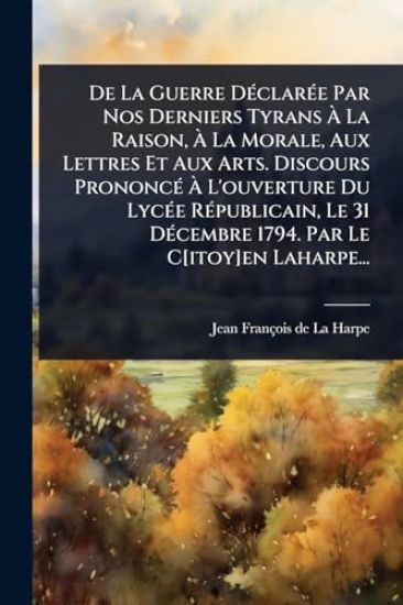 De La Guerre DÃ(c)clarÃ(c)e Par Nos Derniers Tyrans Ã? La Raison, Ã? La Morale, Aux Lettres Et Aux Arts. Discours PrononcÃ(c) Ã? L'ouverture Du LycÃ(c)e RÃ(c)publicain, Le 31 DÃ(c)cembre 1794. Par Le C[itoy]en Laharpe...