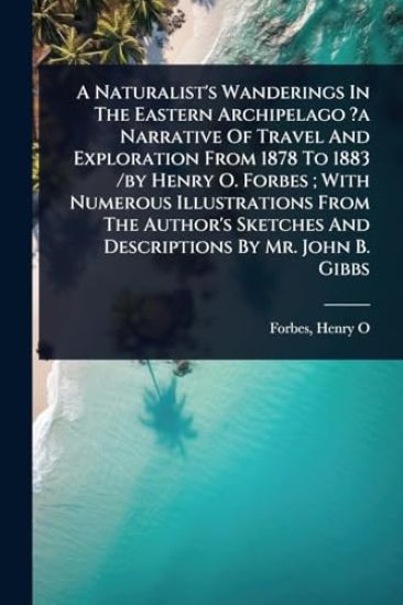 A Naturalist's Wanderings In The Eastern Archipelago ?a Narrative Of Travel And Exploration From 1878 To 1883 /by Henry O. Forbes; With Numerous Illustrations From The Author's Sketches And Descriptions By Mr. John B. Gibbs