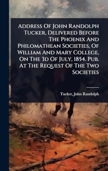 Address Of John Randolph Tucker, Delivered Before The Phoenix And Philomathean Societies, Of William And Mary College, On The 3d Of July, 1854. Pub. At The Request Of The Two Societies