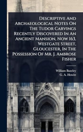 Descriptive And Archaeological Notes On The Tudor Carvings Recently Discovered In An Ancient Mansion, Now 163, Westgate Street, Gloucester, In The Possession Of Mr. J. Ambrose Fisher