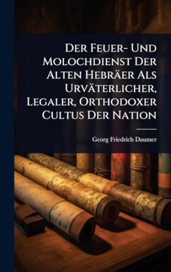 Der Feuer- Und Molochdienst Der Alten Hebräer Als Urväterlicher, Legaler, Orthodoxer Cultus Der Nation