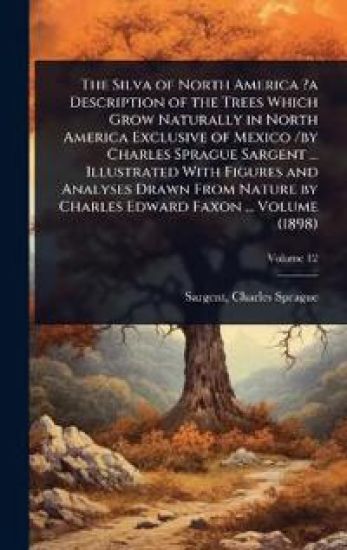 The Silva of North America ?a Description of the Trees Which Grow Naturally in North America Exclusive of Mexico /by Charles Sprague Sargent ... Illustrated With Figures and Analyses Drawn From Nature by Charles Edward Faxon ... Volume (1898)