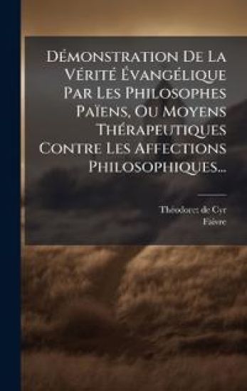 DÃ(c)monstration De La VÃ(c)ritÃ(c) Ã?vangÃ(c)lique Par Les Philosophes Païens, Ou Moyens ThÃ(c)rapeutiques Contre Les Affections Philosophiques...