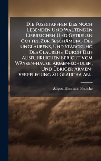 Die FuÃ?stapffen Des Noch Lebenden Und Waltenden Liebreichen Und Getreuen Gottes, Zur Beschämung Des Unglaubens, Und Stärckung Des Glaubens, Durch Den AusfÃ1/4hrlichen Bericht Vom Wäysen-hause, Armen-schulen, Und Ã?briger Armen-verpflegung Zu Glaucha