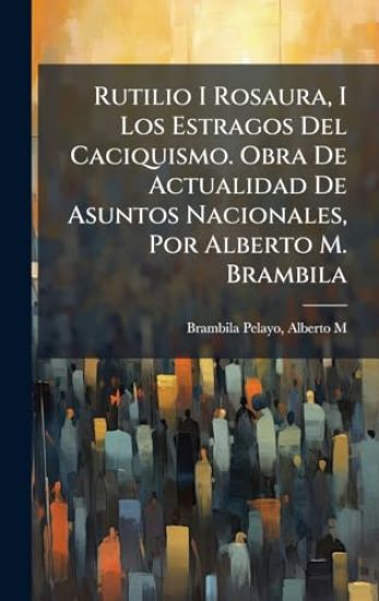 Rutilio I Rosaura, I Los Estragos Del Caciquismo. Obra De Actualidad De Asuntos Nacionales, Por Alberto M. Brambila
