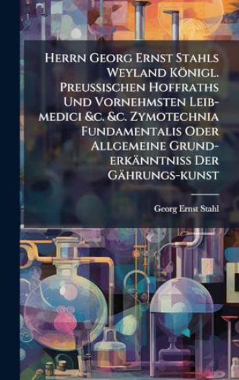 Herrn Georg Ernst Stahls Weyland Königl. PreuÃ?ischen Hoffraths Und Vornehmsten Leib-medici &c. &c. Zymotechnia Fundamentalis Oder Allgemeine Grund-erkänntniÃ? Der Gährungs-kunst