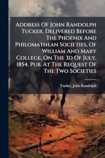 Address Of John Randolph Tucker, Delivered Before The Phoenix And Philomathean Societies, Of William And Mary College, On The 3d Of July, 1854. Pub. At The Request Of The Two Societies