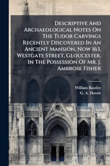 Descriptive And Archaeological Notes On The Tudor Carvings Recently Discovered In An Ancient Mansion, Now 163, Westgate Street, Gloucester, In The Possession Of Mr. J. Ambrose Fisher