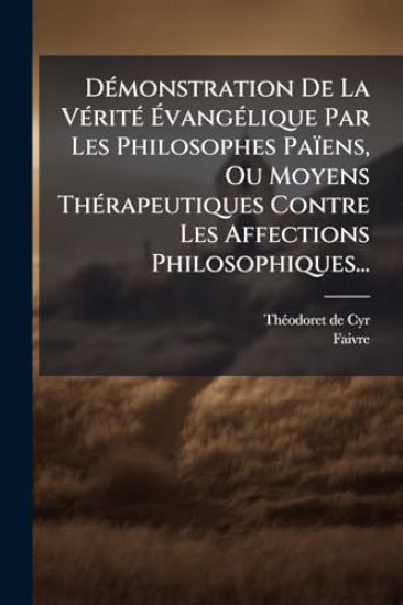 DÃ(c)monstration De La VÃ(c)ritÃ(c) Ã?vangÃ(c)lique Par Les Philosophes Païens, Ou Moyens ThÃ(c)rapeutiques Contre Les Affections Philosophiques...
