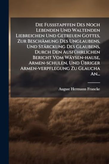 Die FuÃ?stapffen Des Noch Lebenden Und Waltenden Liebreichen Und Getreuen Gottes, Zur Beschämung Des Unglaubens, Und Stärckung Des Glaubens, Durch Den AusfÃ1/4hrlichen Bericht Vom Wäysen-hause, Armen-schulen, Und Ã?briger Armen-verpflegung Zu Glaucha