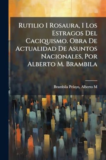 Rutilio I Rosaura, I Los Estragos Del Caciquismo. Obra De Actualidad De Asuntos Nacionales, Por Alberto M. Brambila