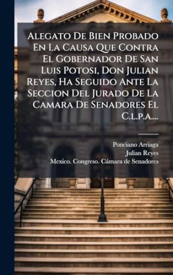 Alegato De Bien Probado En La Causa Que Contra El Gobernador De San Luis Potosi, Don Julian Reyes, Ha Seguido Ante La Seccion Del Jurado De La Camara De Senadores El C.l.p.a....