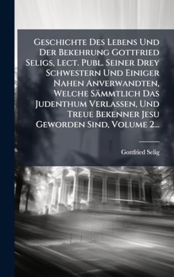 Geschichte Des Lebens Und Der Bekehrung Gottfried Seligs, Lect. Publ. Seiner Drey Schwestern Und Einiger Nahen Anverwandten, Welche Sämmtlich Das Judenthum Verlassen, Und Treue Bekenner Jesu Geworden Sind, Volume 2...