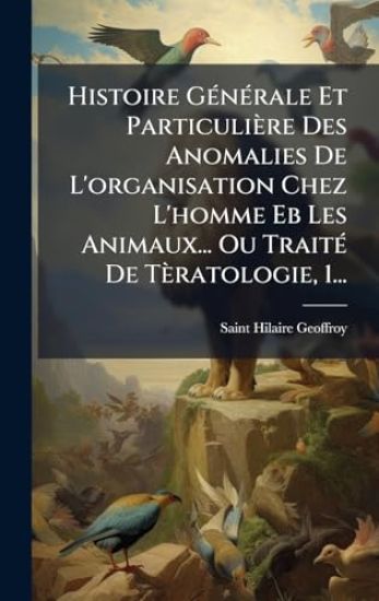 Histoire GÃ(c)nÃ(c)rale Et Particulière Des Anomalies De L'organisation Chez L'homme Eb Les Animaux... Ou TraitÃ(c) De Tèratologie, 1...