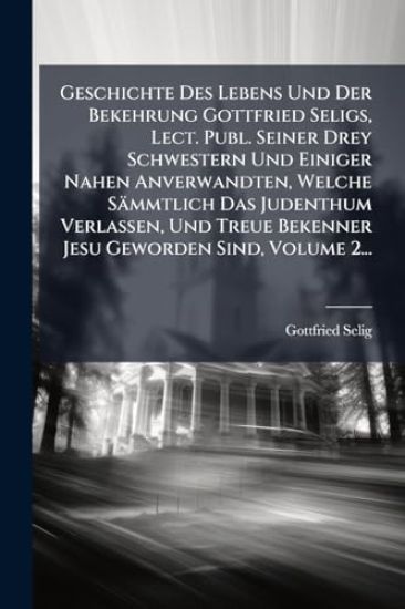 Geschichte Des Lebens Und Der Bekehrung Gottfried Seligs, Lect. Publ. Seiner Drey Schwestern Und Einiger Nahen Anverwandten, Welche Sämmtlich Das Judenthum Verlassen, Und Treue Bekenner Jesu Geworden Sind, Volume 2...