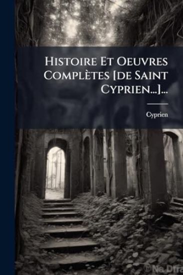 Histoire Et Oeuvres Complètes [de Saint Cyprien...]...
