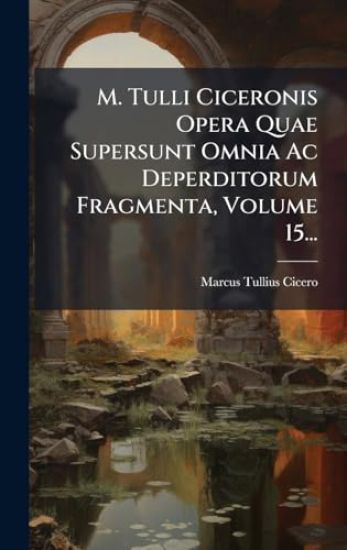 M. Tulli Ciceronis Opera Quae Supersunt Omnia Ac Deperditorum Fragmenta, Volume 15...