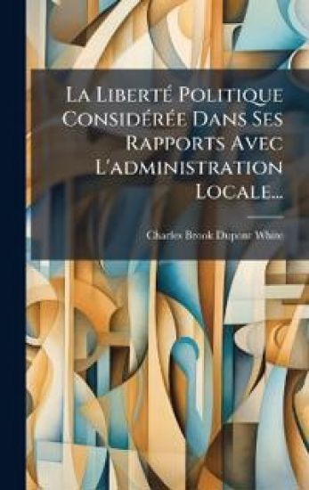 La LibertÃ(c) Politique ConsidÃ(c)rÃ(c)e Dans Ses Rapports Avec L'administration Locale...