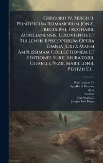 Gregorii Iv, Sergii Ii, Pontificum Romanorum JonÃ], Freculphi, Frotharii, Aurelianensis, Lexoviensis Et Tullensis Episcoporum Opera Omnia Juxta Mansi Amplissimam Collectionem Et Editiones Surii, Muratorii, Ughelli, Pezii, Mabillonii, Pertzii Et...