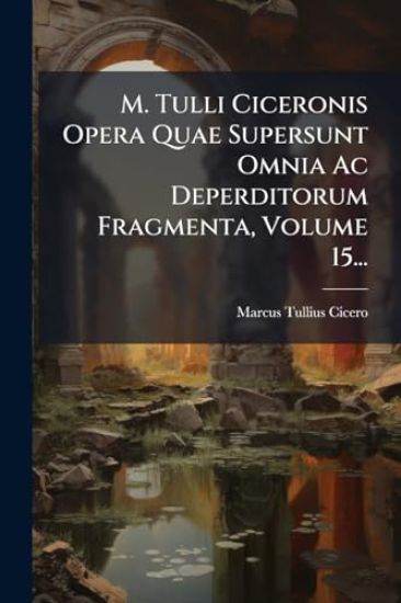M. Tulli Ciceronis Opera Quae Supersunt Omnia Ac Deperditorum Fragmenta, Volume 15...