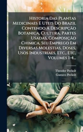 Historia Das Plantas Medicinaes E Uteis Do Brazil Contendo A DescripçÃ£o Botanica, Cultura, Partes Usadas, ComposiçÃ£o Chimica, Seu Emprego Em Diversas Molestias, Doses, Usos Industriaes, Etc., Etc, Volumes 1-4...