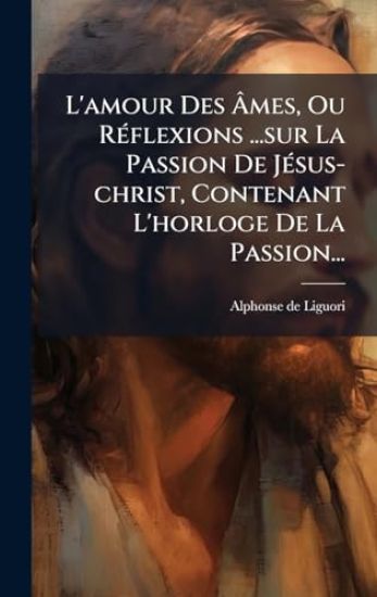 L'amour Des Ã?mes, Ou RÃ(c)flexions ...sur La Passion De JÃ(c)sus-christ, Contenant L'horloge De La Passion...