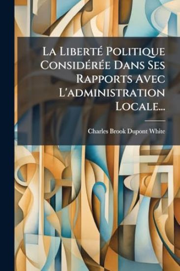 La LibertÃ(c) Politique ConsidÃ(c)rÃ(c)e Dans Ses Rapports Avec L'administration Locale...