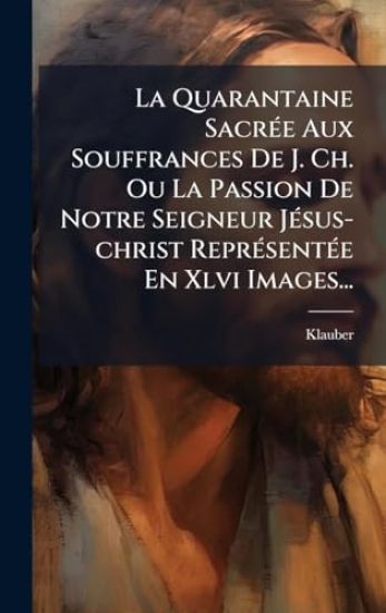 La Quarantaine SacrÃ(c)e Aux Souffrances De J. Ch. Ou La Passion De Notre Seigneur JÃ(c)sus-christ ReprÃ(c)sentÃ(c)e En Xlvi Images...