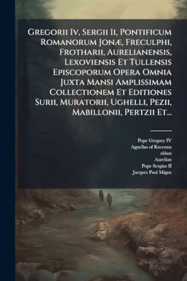 Gregorii Iv, Sergii Ii, Pontificum Romanorum JonÃ], Freculphi, Frotharii, Aurelianensis, Lexoviensis Et Tullensis Episcoporum Opera Omnia Juxta Mansi Amplissimam Collectionem Et Editiones Surii, Muratorii, Ughelli, Pezii, Mabillonii, Pertzii Et...