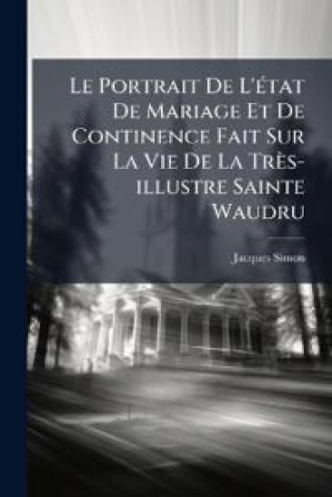 Le Portrait De L'Ã(c)tat De Mariage Et De Continence Fait Sur La Vie De La Très-illustre Sainte Waudru