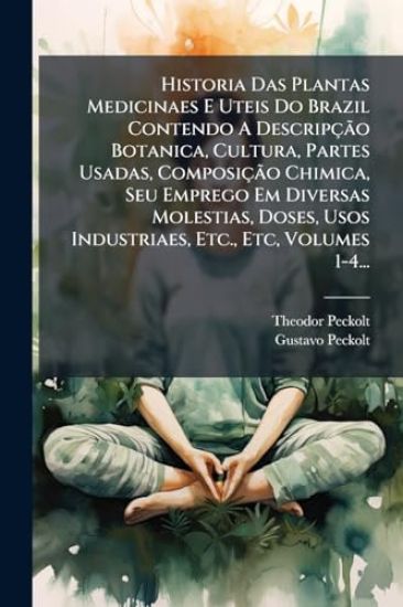 Historia Das Plantas Medicinaes E Uteis Do Brazil Contendo A DescripçÃ£o Botanica, Cultura, Partes Usadas, ComposiçÃ£o Chimica, Seu Emprego Em Diversas Molestias, Doses, Usos Industriaes, Etc., Etc, Volumes 1-4...