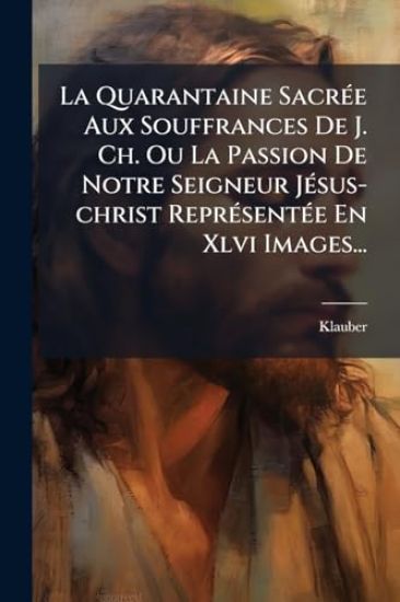 La Quarantaine SacrÃ(c)e Aux Souffrances De J. Ch. Ou La Passion De Notre Seigneur JÃ(c)sus-christ ReprÃ(c)sentÃ(c)e En Xlvi Images...