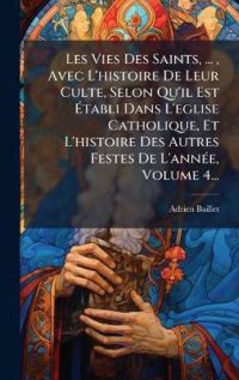 Les Vies Des Saints, ..., Avec L'histoire De Leur Culte, Selon Qu'il Est Ã?tabli Dans L'eglise Catholique, Et L'histoire Des Autres Festes De L'annÃ(c)e, Volume 4...