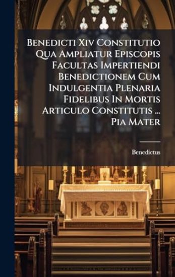 Benedicti Xiv Constitutio Qua Ampliatur Episcopis Facultas Impertiendi Benedictionem Cum Indulgentia Plenaria Fidelibus In Mortis Articulo Constitutis ... Pia Mater
