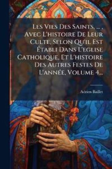 Les Vies Des Saints, ..., Avec L'histoire De Leur Culte, Selon Qu'il Est Ã?tabli Dans L'eglise Catholique, Et L'histoire Des Autres Festes De L'annÃ(c)e, Volume 4...