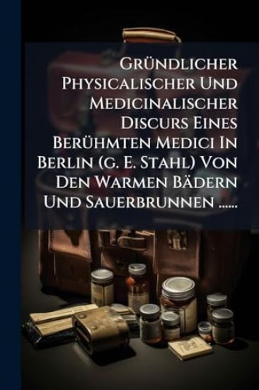GrÃ1/4ndlicher Physicalischer Und Medicinalischer Discurs Eines BerÃ1/4hmten Medici In Berlin (g. E. Stahl) Von Den Warmen Bädern Und Sauerbrunnen ......