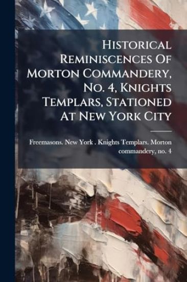 Historical Reminiscences Of Morton Commandery, No. 4, Knights Templars, Stationed At New York City