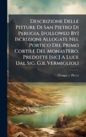 Descrizione Delle Pitture Di San Pietro Di Perugia. [followed By] Iscrizioni Allogate Nel Portico Del Primo Cortile Del Monastero, Predotte [sic] A Luce Dal Sig. G.b. Vermiglioli
