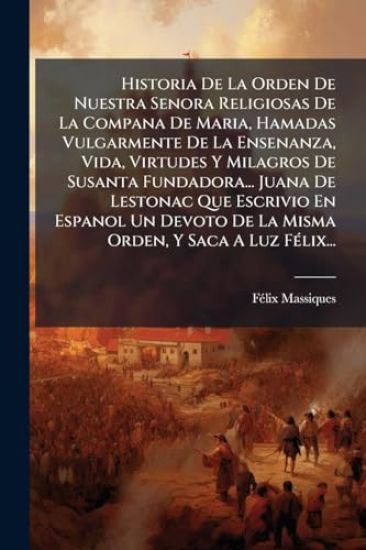 Historia De La Orden De Nuestra Senora Religiosas De La Compana De Maria, Hamadas Vulgarmente De La Ensenanza, Vida, Virtudes Y Milagros De Susanta Fundadora... Juana De Lestonac Que Escrivio En Espanol Un Devoto De La Misma Orden, Y Saca A Luz FÃ(c)lix...
