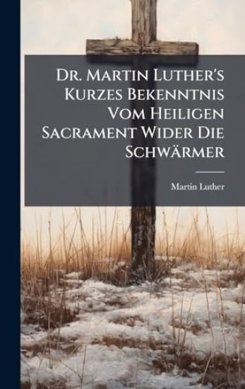 Dr. Martin Luther's Kurzes Bekenntnis Vom Heiligen Sacrament Wider Die Schwärmer